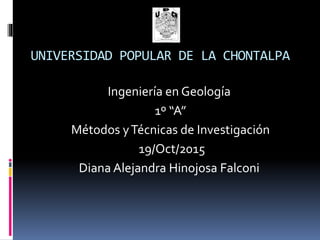 UNIVERSIDAD POPULAR DE LA CHONTALPA
Ingeniería en Geología
1º “A”
Métodos yTécnicas de Investigación
19/Oct/2015
Diana Alejandra Hinojosa Falconi
 