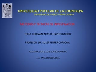 UNIVERSIDAD POPULAR DE LA CHONTALPA
UNIVERSIDAD DEL PUEBLO Y PARA EL PUEBLO
METODOS Y TECNICAS DE INVESTIGACION
TEMA: HERRAMIENTAS DE INVESTIGACION
ALUMNO:JOSE LUIS LOPEZ GARCIA
1.A ING. EN GEOLOGIA
PROFESOR: DR. EULER FERRER CORDOVA
 