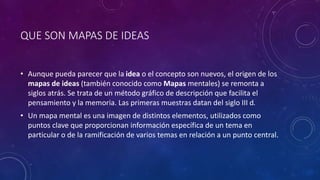 QUE SON MAPAS DE IDEAS
• Aunque pueda parecer que la idea o el concepto son nuevos, el origen de los
mapas de ideas (también conocido como Mapas mentales) se remonta a
siglos atrás. Se trata de un método gráfico de descripción que facilita el
pensamiento y la memoria. Las primeras muestras datan del siglo III d.
• Un mapa mental es una imagen de distintos elementos, utilizados como
puntos clave que proporcionan información específica de un tema en
particular o de la ramificación de varios temas en relación a un punto central.
 