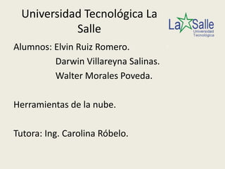 Universidad Tecnológica La
           Salle
Alumnos: Elvin Ruiz Romero.
         Darwin Villareyna Salinas.
         Walter Morales Poveda.

Herramientas de la nube.

Tutora: Ing. Carolina Róbelo.
 