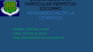 UNIDAD EDUCATIVA
PARTICULAR PERPETUO
SOCORRO
HERRAMIENTAS DE LA
OFIMATICA
NOMBRE: CAROLINA LADINO
CURSO: 1RO BACHILLERATO
TEMA: HERRAMIENTAS DE LA OFIMATICA

 