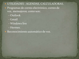  UTILIDADES : AGENDAS, CALCULADORAS.
 Programas de correo electrónico, correo de
voz, mensajeros, como son:
- Outlook
- Gmail
- Windows live
- Hermes.
 Reconocimiento automático de voz.
 