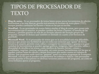  Blog de notas.- Es un procesador de textos básico posee pocas herramientas de edición
limitándose a las más básicas, guarda únicamente en formato de texto plano (TXT),
aunque pueden cambiarse las fuentes o letras en las que se escribe.
 WordPad.- Es un procesador de textos básico similar al blog de notas, pero posee más
herramientas que el anterior, se pueden cambiar las letras o fuentes, el tamaño de las
mismas, y permite guardar en más de un formato además del formato propio del
programa, aunque se destaca que también es limitado en cuanto a los formatos de
guardado.
 Microsoft Word.- Es el procesador de textos que en la actualidad está más difundido,
gracias a que posee una facilidad de uso en todas sus versiones que “guían” de forma
intuitiva al usuario, permite crear, editar y compartir los contenidos, y gracias a su gran
variedad de herramientas se pueden agregar gráficas, imágenes, hipervínculos, tablas y
diversidad de detalles a los textos, como cambios de fuentes (letras), colores y
tonalidades, negritas, cursivas, subrayados, así como poseer herramientas con las que se
pueden realizar hojas de cálculo y demás funciones que suelen usarse en trabajos de
oficina. Este programa suele venir en “paquete” junto con otros programas de la empresa
Microsoft, con los que se pueden complementar los trabajos a realizar. Este procesador
permite guardar el documento en diversas versiones anteriores del programa, así como en
otros formatos ajenos al programa.
TIPOS DE PROCESADOR DE
TEXTO
 