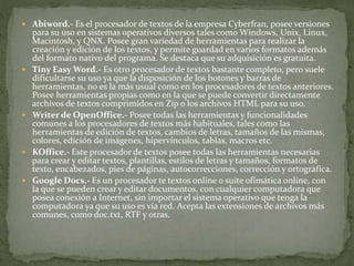  Abiword.- Es el procesador de textos de la empresa Cyberfran, posee versiones
para su uso en sistemas operativos diversos tales como Windows, Unix, Linux,
Macintosh, y QNX. Posee gran variedad de herramientas para realizar la
creación y edición de los textos, y permite guardad en varios formatos además
del formato nativo del programa. Se destaca que su adquisición es gratuita.
 Tiny Easy Word.- Es otro procesador de textos bastante completo, pero suele
dificultarse su uso ya que la disposición de los botones y barras de
herramientas, no es la más usual como en los procesadores de textos anteriores.
Posee herramientas propias como en la que se puede convertir directamente
archivos de textos comprimidos en Zip o los archivos HTML para su uso.
 Writer de OpenOffice.- Posee todas las herramientas y funcionalidades
comunes a los procesadores de textos más habituales, tales como las
herramientas de edición de textos, cambios de letras, tamaños de las mismas,
colores, edición de imágenes, hipervínculos, tablas, macros etc.
 KOffice.- Este procesador de textos posee todas las herramientas necesarias
para crear y editar textos, plantillas, estilos de letras y tamaños, formatos de
texto, encabezados, pies de páginas, autocorrecciones, corrección y ortográfica.
 Google Docs.- Es un procesador te textos online o suite ofimática online, con
la que se pueden crear y editar documentos, con cualquier computadora que
posea conexión a Internet, sin importar el sistema operativo que tenga la
computadora ya que su uso es vía red. Acepta las extensiones de archivos más
comunes, como doc.txt, RTF y otras.
 