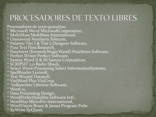 Procesadores de texto gratuitos:
* Microsoft Word MicrosoftCorporation,
* MultiMate MultMate International,
* Omniword Northern Telecom,
* Palantir Tier I & Tier 2 Designer Software,
* Para Text Para Research,
* Peachtext (formerlyMagicWand) Peachtree Software,
* Perfect Writer Perfect Software,
* Samna Word II & III Samna Corporation,
* SCRIPSIT 2.0 Radio Shack,
* Select Word-Processing Select InformationSystems,
* Spellbinder Lexisoft,
* Text Wizard Datasoft,
* VisiWord Plus VisiCorp,
* Volkswriter Lifetime Software,
* Word-11,
* Data Processing Design,
* WordPerfectSatellite Software Intl.,
* WordStar MicroPro International,
* WordVision Bruce & James Program Pubs
* XyWrite XyQuest.
 