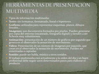  Tipos de información multimedia:
 Texto: sin formatear, formateado, lineal e hipertexto.
 Gráficos: utilizados para representar esquemas, planos, dibujos
lineales...
 Imágenes: son documentos formados por píxeles. Pueden generarse
por copia del entorno (escaneado, fotografía digital) y tienden a ser
ficheros muy voluminosos.
 Animación: presentación de un número de gráficos por segundo que
genera en el observador la sensación de movimiento.
 Vídeo: Presentación de un número de imágenes por segundo, que
crean en el observador la sensación de movimiento. Pueden ser
sintetizadas o captadas.
 Sonido: puede ser habla, música u otros sonidos.
 El trabajo multimedia está actualmente a la orden del día y un buen
profesional debe seguir unos determinados pasos para elaborar el
producto.
 