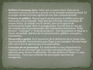  Definir el mensaje clave. Saber qué se quiere decir. Para eso es
necesario conocer al cliente y pensar en su mensaje comunicacional. Es
el propio cliente el primer agente de esta fase comunicacional.
 Conocer al público. Buscar qué le puede gustar al público para que
interactúe con el mensaje. Aquí hay que formular una estrategia de
ataque fuerte. Se trabaja con el cliente, pero es la agencia de
comunicación la que tiene el protagonismo. En esta fase se crea un
documento que los profesionales del multimedia denominan "ficha
técnica", "concepto" o "ficha de producto". Este documento se basa en 5
ítems: necesidad, objetivo de la comunicación, público, concepto y
tratamiento.
 Desarrollo o guión. Es el momento de la definición de la Game-play:
funcionalidades, herramientas para llegar a ese concepto. En esta etapa
sólo interviene la agencia que es la especialista.
 Creación de un prototipo. En multimedia es muy importante la
creación de un prototipo que no es sino una pequeña parte o una
selección para testear la aplicación. De esta manera el cliente ve, ojea,
interactúa... Tiene que contener las principales opciones de
navegación.
 