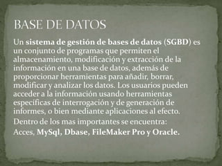 Un sistema de gestión de bases de datos (SGBD) es
un conjunto de programas que permiten el
almacenamiento, modificación y extracción de la
información en una base de datos, además de
proporcionar herramientas para añadir, borrar,
modificar y analizar los datos. Los usuarios pueden
acceder a la información usando herramientas
específicas de interrogación y de generación de
informes, o bien mediante aplicaciones al efecto.
Dentro de los mas importantes se encuentra:
Acces, MySql, Dbase, FileMaker Pro y Oracle.
 