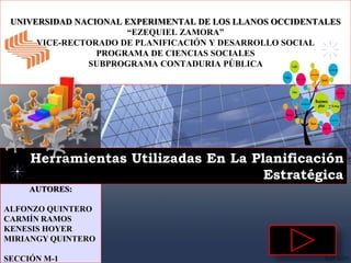 UNIVERSIDAD NACIONAL EXPERIMENTAL DE LOS LLANOS OCCIDENTALES
“EZEQUIEL ZAMORA”
VICE-RECTORADO DE PLANIFICACIÓN Y DESARROLLO SOCIAL
PROGRAMA DE CIENCIAS SOCIALES
SUBPROGRAMA CONTADURIA PÚBLICA
Herramientas Utilizadas En La Planificación
Estratégica
AUTORES:
ALFONZO QUINTERO
CARMÍN RAMOS
KENESIS HOYER
MIRIANGY QUINTERO
SECCIÓN M-1
 