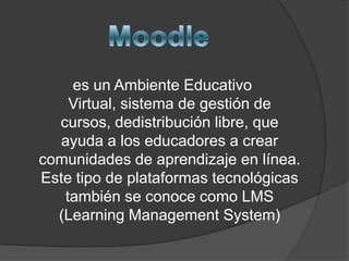 es un Ambiente Educativo
    Virtual, sistema de gestión de
  cursos, dedistribución libre, que
   ayuda a los educadores a crear
comunidades de aprendizaje en línea.
Este tipo de plataformas tecnológicas
   también se conoce como LMS
  (Learning Management System)
 