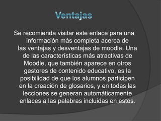 Se recomienda visitar este enlace para una
     información más completa acerca de
 las ventajas y desventajas de moodle. Una
   de las características más atractivas de
    Moodle, que también aparece en otros
    gestores de contenido educativo, es la
  posibilidad de que los alumnos participen
  en la creación de glosarios, y en todas las
   lecciones se generan automáticamente
  enlaces a las palabras incluidas en estos.
 