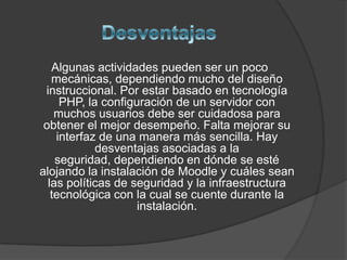 Algunas actividades pueden ser un poco
   mecánicas, dependiendo mucho del diseño
 instruccional. Por estar basado en tecnología
     PHP, la configuración de un servidor con
    muchos usuarios debe ser cuidadosa para
 obtener el mejor desempeño. Falta mejorar su
    interfaz de una manera más sencilla. Hay
            desventajas asociadas a la
    seguridad, dependiendo en dónde se esté
alojando la instalación de Moodle y cuáles sean
  las políticas de seguridad y la infraestructura
   tecnológica con la cual se cuente durante la
                    instalación.
 