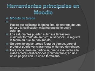 
    Puede especificarse la fecha final de entrega de una
    tarea y la calificación máxima que se le podrá
    asignar.
   Los estudiantes pueden subir sus tareas (en
    cualquier formato de archivo) al servidor. Se registra
    la fecha en que se han subido.
   Se permite enviar tareas fuera de tiempo, pero el
    profesor puede ver claramente el tiempo de retraso.
   Para cada tarea en particular, puede evaluarse a la
    clase entera (calificaciones y comentarios) en una
    única página con un único formulario.
 