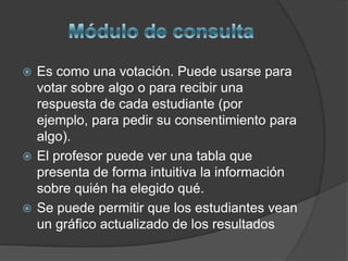  Es como una votación. Puede usarse para
  votar sobre algo o para recibir una
  respuesta de cada estudiante (por
  ejemplo, para pedir su consentimiento para
  algo).
 El profesor puede ver una tabla que
  presenta de forma intuitiva la información
  sobre quién ha elegido qué.
 Se puede permitir que los estudiantes vean
  un gráfico actualizado de los resultados
 