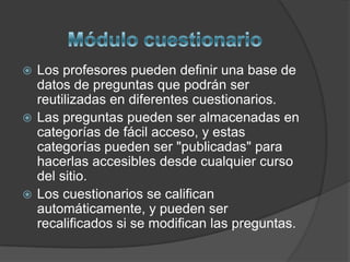  Los profesores pueden definir una base de
  datos de preguntas que podrán ser
  reutilizadas en diferentes cuestionarios.
 Las preguntas pueden ser almacenadas en
  categorías de fácil acceso, y estas
  categorías pueden ser "publicadas" para
  hacerlas accesibles desde cualquier curso
  del sitio.
 Los cuestionarios se califican
  automáticamente, y pueden ser
  recalificados si se modifican las preguntas.
 