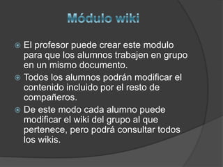  El profesor puede crear este modulo
  para que los alumnos trabajen en grupo
  en un mismo documento.
 Todos los alumnos podrán modificar el
  contenido incluido por el resto de
  compañeros.
 De este modo cada alumno puede
  modificar el wiki del grupo al que
  pertenece, pero podrá consultar todos
  los wikis.
 