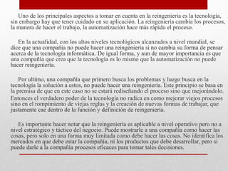 Uno de los principales aspectos a tomar en cuenta en la reingeniería es la tecnología,
sin embargo hay que tener cuidado en su aplicación. La reingeniería cambia los procesos,
la manera de hacer el trabajo, la automatización hace más rápido el proceso.
En la actualidad, con los altos niveles tecnológicos alcanzados a nivel mundial, se
dice que una compañía no puede hacer una reingeniería si no cambia su forma de pensar
acerca de la tecnología informática. De igual forma, y aun de mayor importancia es que
una compañía que crea que la tecnología es lo mismo que la automatización no puede
hacer reingeniería.
Por ultimo, una compañía que primero busca los problemas y luego busca en la
tecnología la solución a estos, no puede hacer una reingeniería. Este principio se basa en
la premisa de que en este caso no se estará rediseñando el proceso sino que mejorándolo.
Entonces el verdadero poder de la tecnología no radica en como mejorar viejos procesos
sino en el rompimiento de viejas reglas y la creación de nuevas formas de trabajar, que
justamente cae dentro de la función y definición de reingeniería.
Es importante hacer notar que la reingeniería es aplicable a nivel operativo pero no a
nivel estratégico y táctico del negocio. Puede mostrarle a una compañía como hacer las
cosas, pero solo en una forma muy limitada como debe hacer las cosas. No identifica los
mercados en que debe estar la compañía, ni los productos que debe desarrollar, pero si
puede darle a la compañía procesos eficaces para tomar tales decisiones.
 