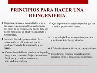  Organizar en torno a los resultados y no a
las tareas. Una persona lleve a cabo todos
los pasos de un proceso, este diseño debe ser
hecho para lograr un objetivo o resultado y
no una tarea.
 Que el proceso sea diseñado por los que van
a usar el producto del mismo.
 La tecnología lleva a automatizar procesos
y a eliminar interfaces y vínculos. Incluir la labor del procesamiento de la
información en el trabajo real que la
produce. Trasladar la información y las
tareas.
 Considere los recursos geográficamente
dispersos como si estuvieran centralizados.
 Eficiencia e innovación en las comunicaciones.
 Vincule las actividades paralelas en lugar de
integrar sus resultados. Forjar vínculos entre
funciones y coordinar mientras las
actividades se realizan.
PRINCIPIOS PARA HACER UNA
REINGENIERIA
 