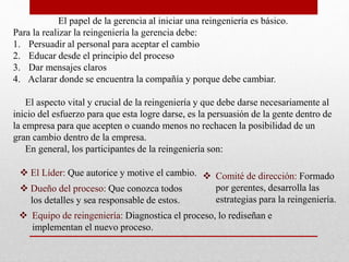 El papel de la gerencia al iniciar una reingeniería es básico.
Para la realizar la reingeniería la gerencia debe:
1. Persuadir al personal para aceptar el cambio
2. Educar desde el principio del proceso
3. Dar mensajes claros
4. Aclarar donde se encuentra la compañía y porque debe cambiar.
El aspecto vital y crucial de la reingeniería y que debe darse necesariamente al
inicio del esfuerzo para que esta logre darse, es la persuasión de la gente dentro de
la empresa para que acepten o cuando menos no rechacen la posibilidad de un
gran cambio dentro de la empresa.
En general, los participantes de la reingeniería son:
 El Líder: Que autorice y motive el cambio.
 Dueño del proceso: Que conozca todos
los detalles y sea responsable de estos.
 Equipo de reingeniería: Diagnostica el proceso, lo rediseñan e
implementan el nuevo proceso.
 Comité de dirección: Formado
por gerentes, desarrolla las
estrategias para la reingeniería.
 