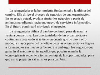 La reingeniería es la herramienta fundamental y la última del
cambio. Ella dirige el proceso de negocios de una organización.
En su estado actual, ayuda a ajustar los negocios a partir de
antiguos paradigmas hacia uno nuevo de servicio e información.
En el futuro continuará moviendo el negocio.
La reingeniería utiliza el cambio continuo para alcanzar la
ventaja competitiva. Las oportunidades de las organizaciones
continuaran creciendo si se tiene en cuenta que de uno u otro
modo, la mayor parte del beneficio de estas organizaciones llegará
a los negocios sin mucho esfuerzo. Sin embargo, los negocios que
ganarán al máximo serán aquellos que puedan asimilar la
tecnología más reciente y tomar ventaja de las oportunidades, para
que así se preparen a sí mismos para cambiar.
 