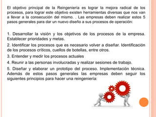 El objetivo principal de la Reingeniería es lograr la mejora radical de los
procesos, para lograr este objetivo existen herramientas diversas que nos van
a llevar a la consecución del mismo. . Las empresas deben realizar estos 5
pasos generales para dar un nuevo diseño a sus procesos de operación:
1. Desarrollar la visión y los objetivos de los procesos de la empresa.
Establecer prioridades y metas.
2. Identificar los procesos que es necesario volver a diseñar. Identificación
de los procesos críticos, cuellos de botellas, entre otros.
3. Entender y medir los procesos actuales
4. Reunir a las personas involucradas y realizar sesiones de trabajo.
5. Diseñar y elaborar un prototipo del proceso. Implementación técnica.
Además de estos pasos generales las empresas deben seguir los
siguientes principios para hacer una reingeniería:
 