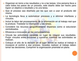  Organizar en torno a los resultados y no a las tareas. Una persona lleve a
cabo todos los pasos de un proceso, este diseño debe ser hecho para
lograr un objetivo o resultado y no una tarea.
 Que el proceso sea diseñado por los que van a usar el producto del
mismo.
 La tecnología lleva a automatizar procesos y a eliminar interfaces y
vínculos.
 Incluir la labor del procesamiento de la información en el trabajo real que
la produce. Trasladar la información y las tareas.
 Considere los recursos geográficamente dispersos como si estuvieran
centralizados.
 Eficiencia e innovación en las comunicaciones.
 Vincule las actividades paralelas en lugar de integrar sus resultados.
Forjar vínculos entre funciones y coordinar mientras las actividades se
realizan.
 Coloque el sitio de la decisión en el lugar donde se realiza el trabajo e
incorpore el control a ese proceso. Quienes realizan el trabajo deben
tomar las decisiones. Comprimir la organización piramidal en plana.
 