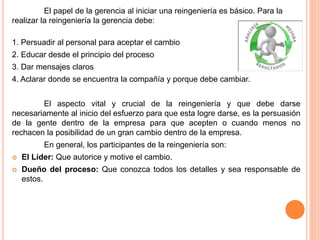 El papel de la gerencia al iniciar una reingeniería es básico. Para la
realizar la reingeniería la gerencia debe:
1. Persuadir al personal para aceptar el cambio
2. Educar desde el principio del proceso
3. Dar mensajes claros
4. Aclarar donde se encuentra la compañía y porque debe cambiar.
El aspecto vital y crucial de la reingeniería y que debe darse
necesariamente al inicio del esfuerzo para que esta logre darse, es la persuasión
de la gente dentro de la empresa para que acepten o cuando menos no
rechacen la posibilidad de un gran cambio dentro de la empresa.
En general, los participantes de la reingeniería son:
 El Líder: Que autorice y motive el cambio.
 Dueño del proceso: Que conozca todos los detalles y sea responsable de
estos.
 