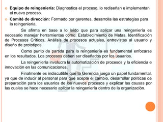 Equipo de reingeniería: Diagnostica el proceso, lo rediseñan e implementan
el nuevo proceso.
 Comité de dirección: Formado por gerentes, desarrolla las estrategias para
la reingeniería.
Se afirma en base a lo leído que para aplicar una reingeniería es
necesario manejar herramientas como: Establecimiento de Metas, Identificación
de Procesos Críticos, Análisis de procesos actuales, entrevistas al usuario y
diseño de prototipos.
Como punto de partida para la reingeniería es fundamental enfocarse
en los resultados. Los procesos deben ser diseñados por los usuarios.
La reingeniería involucra la automatización de procesos y la eficiencia e
innovación en las comunicaciones.
Finalmente es indiscutible que la Gerencia juega un papel fundamental,
ya que de inducir al personal para que acepte el cambio, desarrollar políticas de
preparación para los usuarios de los nuevos procesos y explicar las causas por
las cuales se hace necesario aplicar la reingeniería dentro de la organización.
 