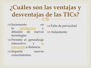 ¿Cuáles son las ventajas y
  desventajas de las TICs?
                         
 Incremento            en     Falta de privacidad
  la     producción       y
  difusión de nuevas           Aislamiento
  tecnologías.
 Permitir el aprendizaje
  interactivo     y      la
  educación a distancia.
 Impartir         nuevos
  conocimientos.
 