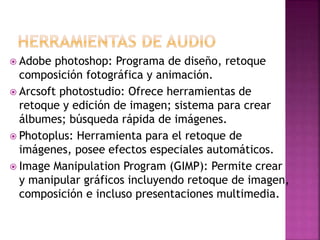  Adobe photoshop: Programa de diseño, retoque
composición fotográfica y animación.
 Arcsoft photostudio: Ofrece herramientas de
retoque y edición de imagen; sistema para crear
álbumes; búsqueda rápida de imágenes.
 Photoplus: Herramienta para el retoque de
imágenes, posee efectos especiales automáticos.
 Image Manipulation Program (GIMP): Permite crear
y manipular gráficos incluyendo retoque de imagen,
composición e incluso presentaciones multimedia.
 