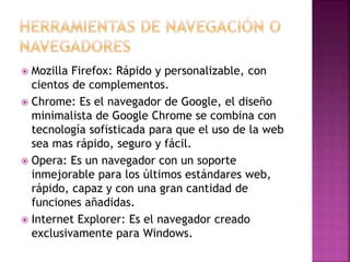  Mozilla Firefox: Rápido y personalizable, con
cientos de complementos.
 Chrome: Es el navegador de Google, el diseño
minimalista de Google Chrome se combina con
tecnología sofisticada para que el uso de la web
sea mas rápido, seguro y fácil.
 Opera: Es un navegador con un soporte
inmejorable para los últimos estándares web,
rápido, capaz y con una gran cantidad de
funciones añadidas.
 Internet Explorer: Es el navegador creado
exclusivamente para Windows.
 