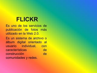 FLICKR 
Es uno de los servicios de 
publicación de fotos más 
utilizado en la Web 2.0. 
Es un sistema de archivo o 
álbum digital orientado al 
usuario individual, con 
características de 
construcción de 
comunidades y redes. 
 