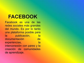 FACEBOOK 
Facebook es una de las 
redes sociales más grandes 
del mundo. Es por lo tanto 
una plataforma posible para 
la publicación, la 
documentación de 
experiencias, la 
interconexión con pares y la 
creación de comunidades 
de aprendizaje. 
 