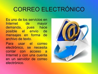 CORREO ELECTRÓNICO 
Es uno de los servicios en 
Internet de mayor 
demanda, pues hace 
posible el envío de 
mensajes en forma de 
archivo de texto. 
Para usar el correo 
electrónico, se necesita 
contar con acceso a 
Internet y con una cuenta 
en un servidor de correo 
electrónico. 
 