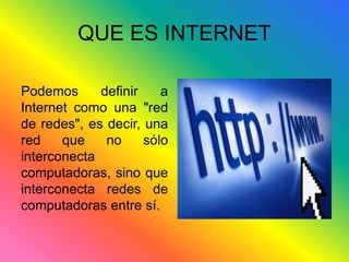 QUE ES INTERNET 
Podemos definir a 
Internet como una "red 
de redes", es decir, una 
red que no sólo 
interconecta 
computadoras, sino que 
interconecta redes de 
computadoras entre sí. 
 
