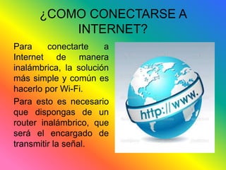 ¿COMO CONECTARSE A 
INTERNET? 
Para conectarte a 
Internet de manera 
inalámbrica, la solución 
más simple y común es 
hacerlo por Wi-Fi. 
Para esto es necesario 
que dispongas de un 
router inalámbrico, que 
será el encargado de 
transmitir la señal. 
 