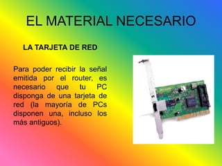 EL MATERIAL NECESARIO 
LA TARJETA DE RED 
Para poder recibir la señal 
emitida por el router, es 
necesario que tu PC 
disponga de una tarjeta de 
red (la mayoría de PCs 
disponen una, incluso los 
más antiguos). 
 