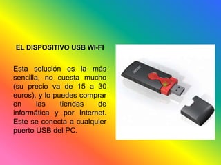 EL DISPOSITIVO USB WI-FI 
Esta solución es la más 
sencilla, no cuesta mucho 
(su precio va de 15 a 30 
euros), y lo puedes comprar 
en las tiendas de 
informática y por Internet. 
Este se conecta a cualquier 
puerto USB del PC. 
 