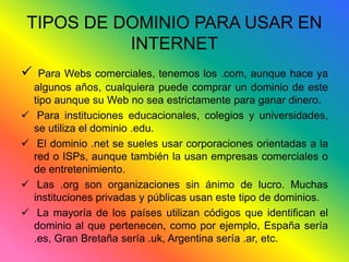 TIPOS DE DOMINIO PARA USAR EN 
INTERNET 
 Para Webs comerciales, tenemos los .com, aunque hace ya 
algunos años, cualquiera puede comprar un dominio de este 
tipo aunque su Web no sea estrictamente para ganar dinero. 
 Para instituciones educacionales, colegios y universidades, 
se utiliza el dominio .edu. 
 El dominio .net se sueles usar corporaciones orientadas a la 
red o ISPs, aunque también la usan empresas comerciales o 
de entretenimiento. 
 Las .org son organizaciones sin ánimo de lucro. Muchas 
instituciones privadas y públicas usan este tipo de dominios. 
 La mayoría de los países utilizan códigos que identifican el 
dominio al que pertenecen, como por ejemplo, España sería 
.es, Gran Bretaña sería .uk, Argentina sería .ar, etc. 
 