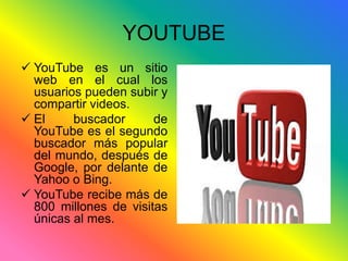 YOUTUBE 
 YouTube es un sitio 
web en el cual los 
usuarios pueden subir y 
compartir videos. 
 El buscador de 
YouTube es el segundo 
buscador más popular 
del mundo, después de 
Google, por delante de 
Yahoo o Bing. 
 YouTube recibe más de 
800 millones de visitas 
únicas al mes. 
 