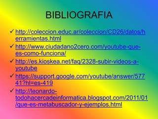 BIBLIOGRAFIA 
 http://coleccion.educ.ar/coleccion/CD26/datos/h 
erramientas.html 
 http://www.ciudadano2cero.com/youtube-que-es- 
como-funciona/ 
 http://es.kioskea.net/faq/2328-subir-videos-a-youtube 
 https://support.google.com/youtube/answer/577 
41?hl=es-419 
 http://leonardo-todohacercadeinformatica. 
blogspot.com/2011/01 
/que-es-metabuscador-y-ejemplos.html 
 