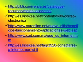 http://biblio.universia.es/catalogos-recursos/ 
metabuscadores/ 
http://es.kioskea.net/contents/699-correo-electronico 
http://www.suronline.net/nuevo_sitio/benefi 
cios-funcionamiento-aplicaciones-web.asp 
http://www.cad.com.mx/que_es_internet.ht 
m 
http://es.kioskea.net/faq/3928-conectarse-a- 
internet-por-wi-fi 
 