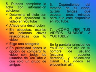 5. Puedes completar la 
ficha con información 
adicional: 
 Determina el titulo con 
el que aparecerá tu 
video en YouTube 
 Añade una descripción 
 En etiquetas, escribe 
las palabras claves 
relacionadas con tu 
video 
 Elige una categoría 
 En privacidad tienes la 
opción de compartir tu 
video con todos los 
usuarios de YouTube o 
con solo un grupo de 
amigos. 
6. Dependiendo del 
tamaño de tu video, 
quizás tengas que 
esperar unos minutos 
para que esté disponible 
en YouTube. 
7. ¿CÓMO VER TUS 
VIDEOS SUBIDOS A 
YOUTUBE? 
En la pantalla principal de 
YouTube, haz clic en tu 
nombre de usuario 
(esquina superior 
derecha) y selecciona 
Canal. Tus videos se 
encuentran allí. 
 