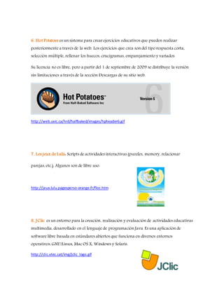 6. Hot Potatoes es un sistema para crear ejercicios educativos que pueden realizar
posteriormente a través de la web. Los ejercicios que crea son del tipo respuesta corta,
selección múltiple, rellenar los huecos, crucigramas, emparejamiento y variados.
Su licencia no es libre, pero a partir del 1 de septiembre de 2009 se distribuye la versión
sin limitaciones a través de la sección Descargas de su sitio web.
http://web.uvic.ca/hrd/halfbaked/images/hpheader6.gif
7. Les jeux de Lulú: Scripts de actividades interactivas (puzzles, memory, relacionar
parejas, etc.). Algunos son de libre uso.
http://jeux.lulu.pagesperso-orange.fr/floc.htm
8. JClic es un entorno para la creación, realización y evaluación de actividades educativas
multimedia, desarrollado en el lenguaje de programación Java. Es una aplicación de
software libre basada en estándares abiertos que funciona en diversos entornos
operativos: GNU/Linux, Mac OS X, Windows y Solaris.
http://clic.xtec.cat/img/jclic_logo.gif
 