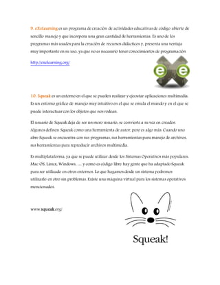9. eXeLearning es un programa de creación de actividades educativas de código abierto de
sencillo manejo y que incorpora una gran cantidad de herramientas. Es uno de los
programas más usados para la creación de recursos didácticos y, presenta una ventaja
muy importante en su uso, ya que no es necesario tener conocimientos de programación
http://exelearning.org/
10. Squeak es un entorno en el que se pueden realizar y ejecutar aplicaciones multimedia.
Es un entorno gráfico de manejo muy intuitivo en el que se emula el mundo y en el que se
puede interactuar con los objetos que nos rodean.
El usuario de Squeak deja de ser un mero usuario, se convierte a su vez en creador.
Algunos definen Squeak como una herramienta de autor, pero es algo más. Cuando uno
abre Squeak se encuentra con sus programas, sus herramientas para manejo de archivos,
sus herramientas para reproducir archivos multimedia.
Es multiplataforma, ya que se puede utilizar desde los Sistemas Operativos más populares:
Mac OS, Linux, Windows, … y como es código libre hay gente que ha adaptado Squeak
para ser utilizado en otros entornos. Lo que hagamos desde un sistema podremos
utilizarlo en otro sin problemas. Existe una máquina virtual para los sistemas operativos
mencionados.
www.squeak.org/
 