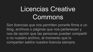 Licencias Creative
Commons
Son licencias que nos permiten ponerle firma a un
blog, archivos o páginas que nos pertenecen y
nos da opción que las personas puedan compartir
o no nuestro archivo, al momento que lo
compartan saldra nuestra licencia siempre.
 
