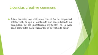 Licencias creative commons
 Estas licencias son utilizadas con el fin de propiedad
intelectual, de que el contenido que sea publicado en
cualquiera de las plataformas existentes en la web
sean protegidas para resguardar el derecho de autor.
 