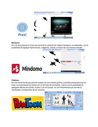 Mindomo 
Es una web gratuita en línea que permite la creación de mapas mentales y conceptuales, con la 
posibilidad de agregar hipervinculos, imagenes, videos y música de una manera sencilla. 
Powtoon 
Es una herramienta que permite realizar de una manera gráfica y divertida presentaciones en 
línea, la presentación es hecha con un formato de animación, cuenta con la posibilidad de 
agregarle efectos de sonido, música, o la voz propia, es una herramienta que permite la 
creatividad y el desarrollo de los usuarios. 
 