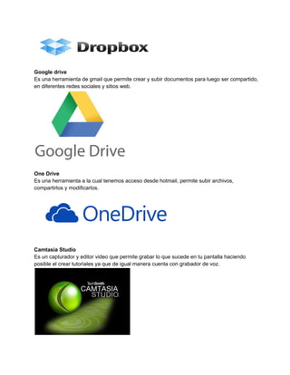 Google drive 
Es una herramienta de gmail que permite crear y subir documentos para luego ser compartido, 
en diferentes redes sociales y sitios web. 
One Drive 
Es una herramienta a la cual tenemos acceso desde hotmail, permite subir archivos, 
compartirlos y modificarlos. 
Camtasia Studio 
Es un capturador y editor video que permite grabar lo que sucede en tu pantalla haciendo 
posible el crear tutoriales ya que de igual manera cuenta con grabador de voz. 
 