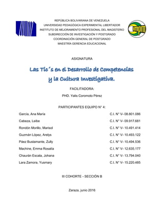 REPÚBLICA BOLIVARIANA DE VENEZUELA
UNIVERSIDAD PEDAGÓGICA EXPERIMENTAL LIBERTADOR
INSTITUTO DE MEJORAMIENTO PROFESIONAL DEL MAGISTERIO
SUBDIRECCIÓN DE INVESTIGACIÓN Y POSTGRADO
COORDINACIÓN GENERAL DE POSTGRADO
MAESTRÍA GERENCIA EDUCACIONAL
ASIGNATURA
FACILITADORA:
PHD. Yalis Coromoto Pérez
PARTICIPANTES EQUIPO N° 4:
García, Ana María C.I. N° V- 08.801.086
Cabeza, Leibe C.I. N° V- 09.917.681
Rondón Morillo, Marisol C.I. N° V- 10.491.414
Guzmán López, Arelys C.I. N° V- 10.493.122
Páez Bustamante, Zully C.I. N° V- 10.494.536
Machine, Emma Rosalía C.I. N° V- 12.635.177
Chaurán Escala, Johana C.I. N° V- 13.794.040
Lara Zamora, Yusmary C.I. N° V- 15.220.485
III COHORTE - SECCIÓN B
Zaraza, junio 2016
Las Tic´s en el Desarrollo de Competencias
y la Cultura Investigativa.
 